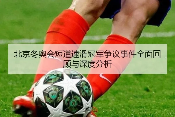 北京冬奥会短道速滑冠军争议事件全面回顾与深度分析