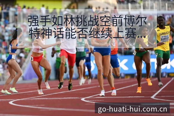 强手如林挑战空前博尔特神话能否继续上赛后复盘与关键变化 - 华体会